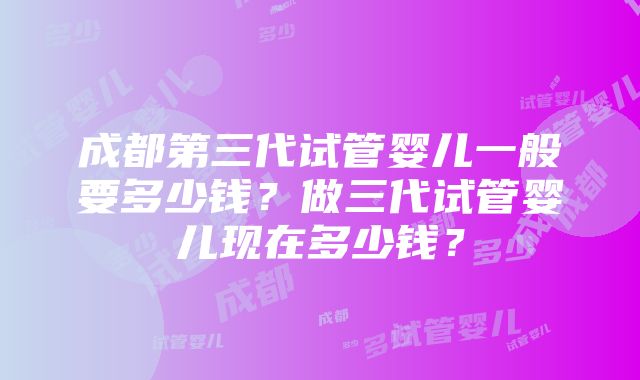 成都第三代试管婴儿一般要多少钱？做三代试管婴儿现在多少钱？