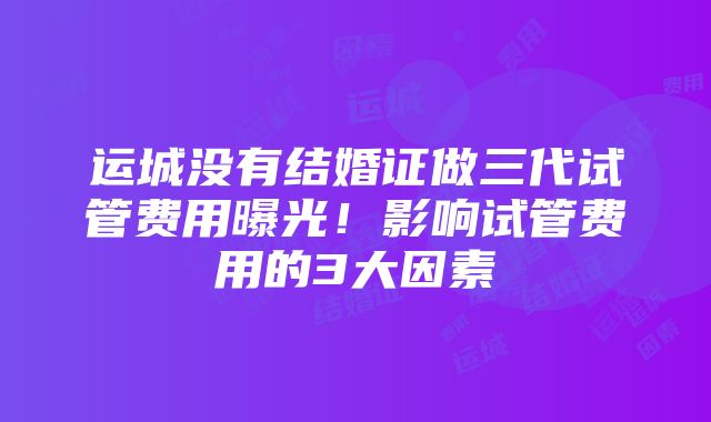 运城没有结婚证做三代试管费用曝光！影响试管费用的3大因素