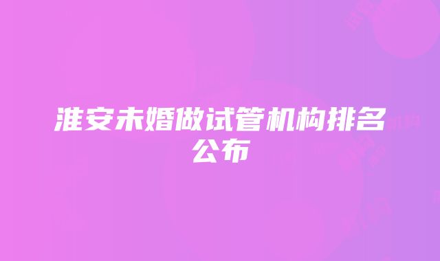 淮安未婚做试管机构排名公布