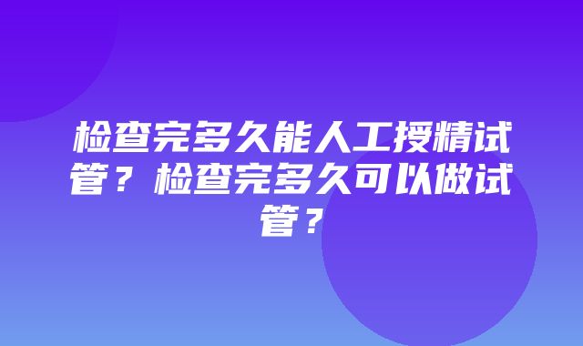 检查完多久能人工授精试管？检查完多久可以做试管？