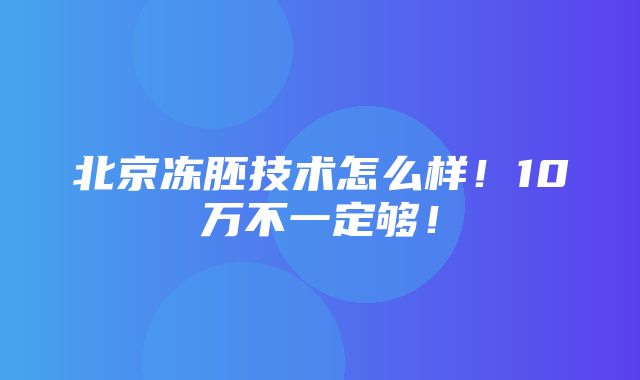 北京冻胚技术怎么样！10万不一定够！