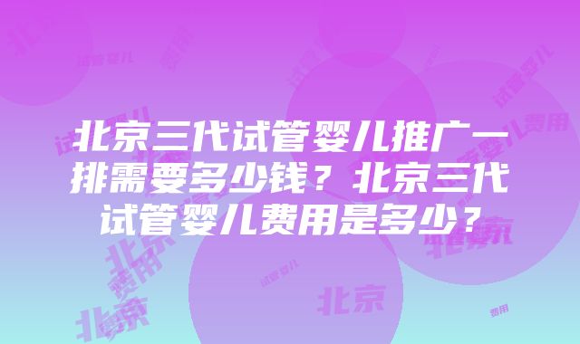 北京三代试管婴儿推广一排需要多少钱？北京三代试管婴儿费用是多少？