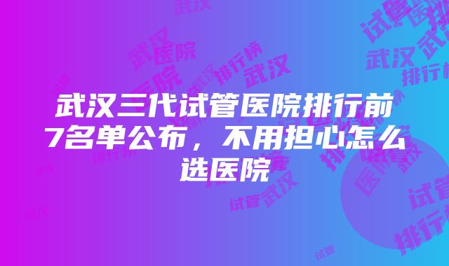 武汉三代试管医院排行前7名单公布，不用担心怎么选医院