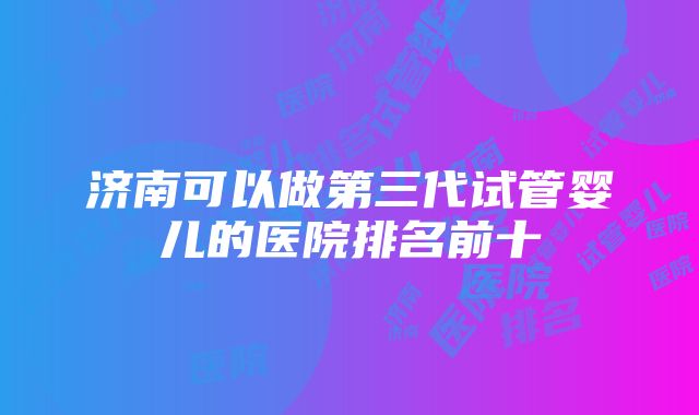 济南可以做第三代试管婴儿的医院排名前十