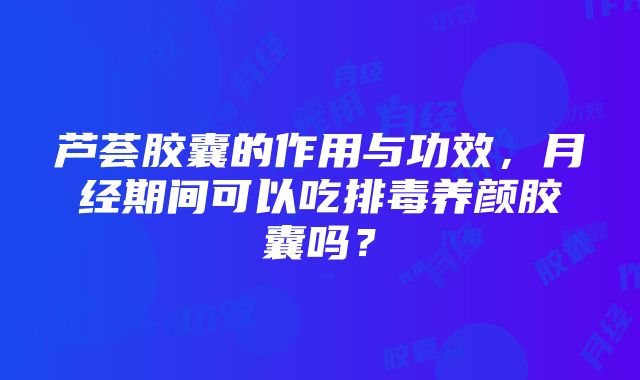 芦荟胶囊的作用与功效，月经期间可以吃排毒养颜胶囊吗？