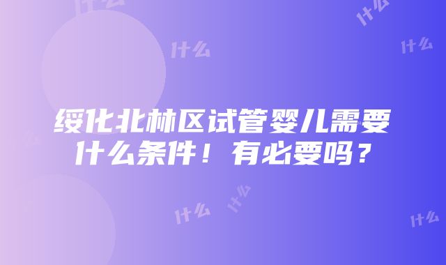 绥化北林区试管婴儿需要什么条件！有必要吗？