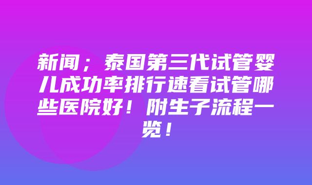 新闻；泰国第三代试管婴儿成功率排行速看试管哪些医院好！附生子流程一览！