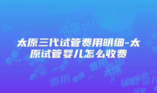 太原三代试管费用明细-太原试管婴儿怎么收费