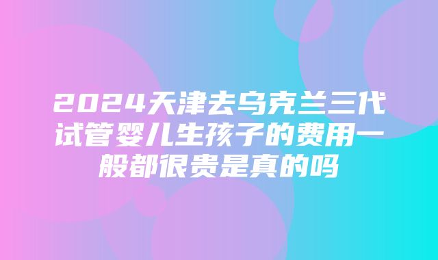 2024天津去乌克兰三代试管婴儿生孩子的费用一般都很贵是真的吗