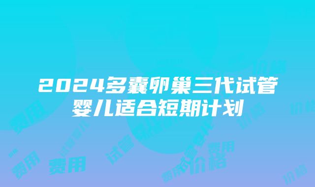 2024多囊卵巢三代试管婴儿适合短期计划