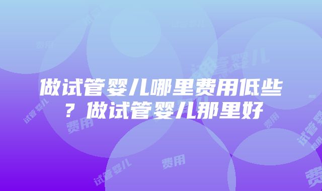 做试管婴儿哪里费用低些？做试管婴儿那里好