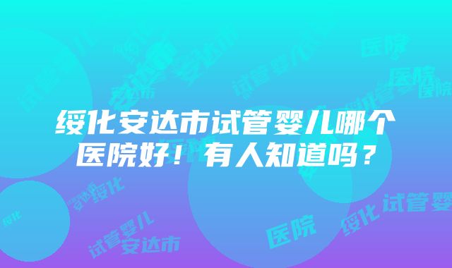 绥化安达市试管婴儿哪个医院好！有人知道吗？