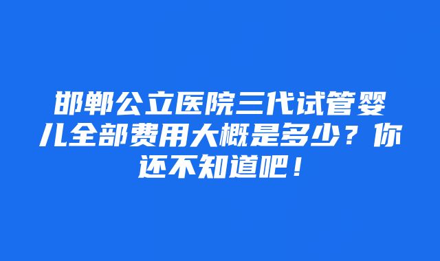 邯郸公立医院三代试管婴儿全部费用大概是多少？你还不知道吧！