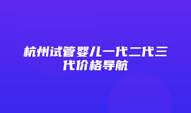 杭州试管婴儿一代二代三代价格导航