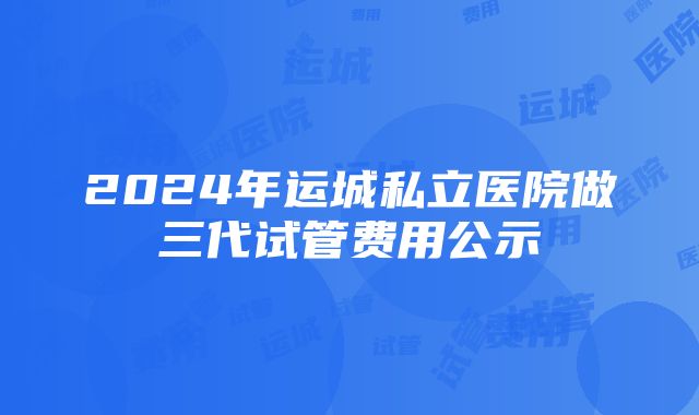 2024年运城私立医院做三代试管费用公示