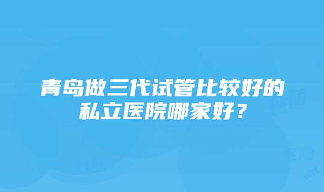 青岛做三代试管比较好的私立医院哪家好？