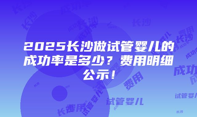 2025长沙做试管婴儿的成功率是多少？费用明细公示！