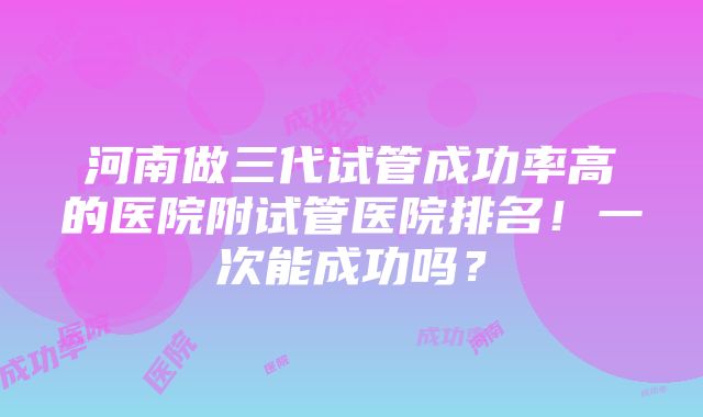 河南做三代试管成功率高的医院附试管医院排名！一次能成功吗？