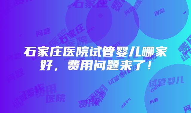 石家庄医院试管婴儿哪家好，费用问题来了！