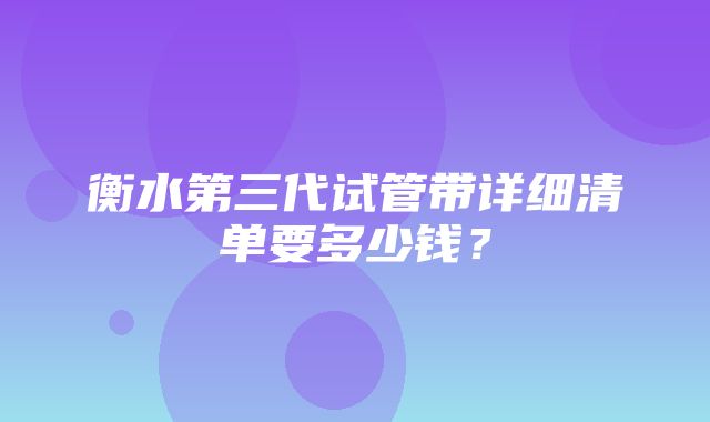 衡水第三代试管带详细清单要多少钱？