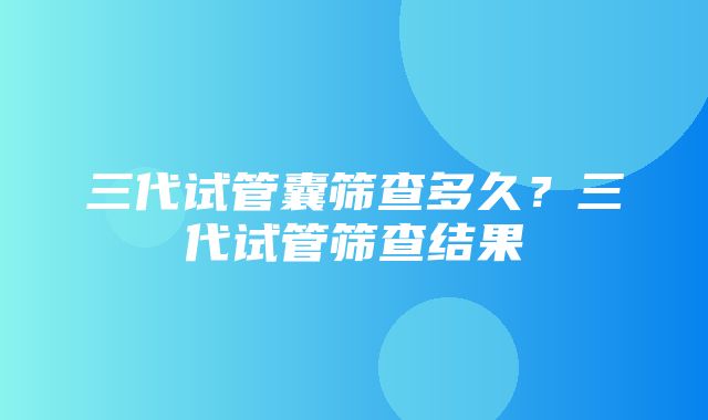 三代试管囊筛查多久？三代试管筛查结果