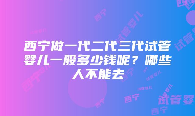 西宁做一代二代三代试管婴儿一般多少钱呢？哪些人不能去