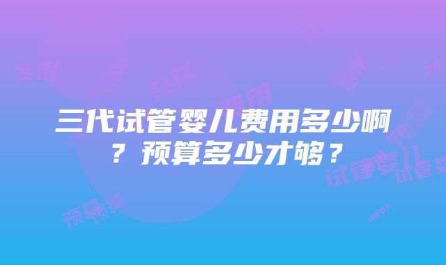 三代试管婴儿费用多少啊？预算多少才够？