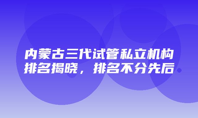 内蒙古三代试管私立机构排名揭晓，排名不分先后