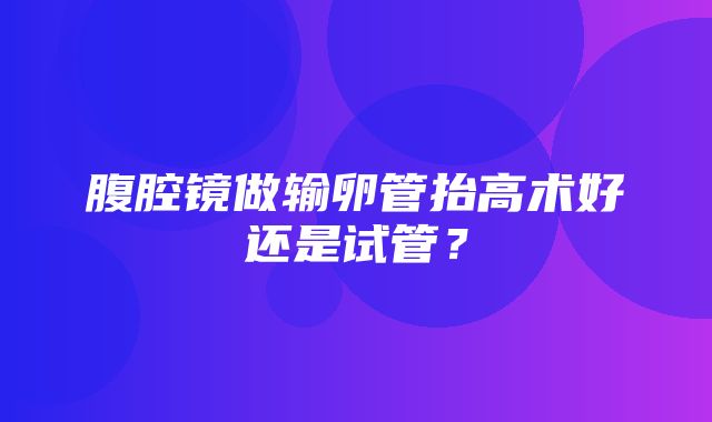 腹腔镜做输卵管抬高术好还是试管？