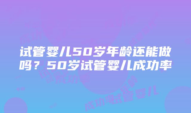 试管婴儿50岁年龄还能做吗？50岁试管婴儿成功率