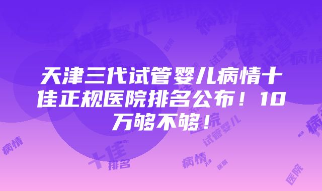 天津三代试管婴儿病情十佳正规医院排名公布！10万够不够！