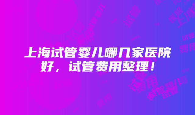 上海试管婴儿哪几家医院好，试管费用整理！