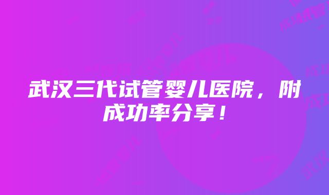 武汉三代试管婴儿医院，附成功率分享！