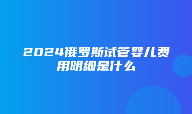 2024俄罗斯试管婴儿费用明细是什么