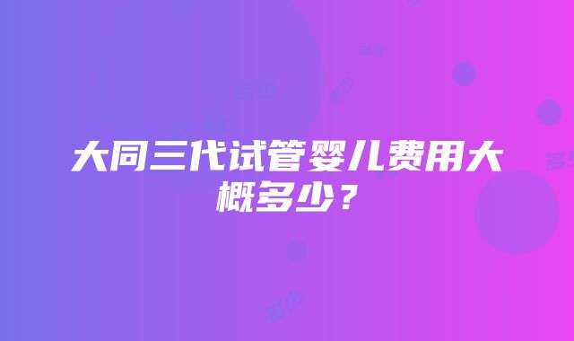 大同三代试管婴儿费用大概多少？