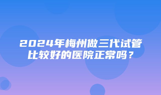 2024年梅州做三代试管比较好的医院正常吗？