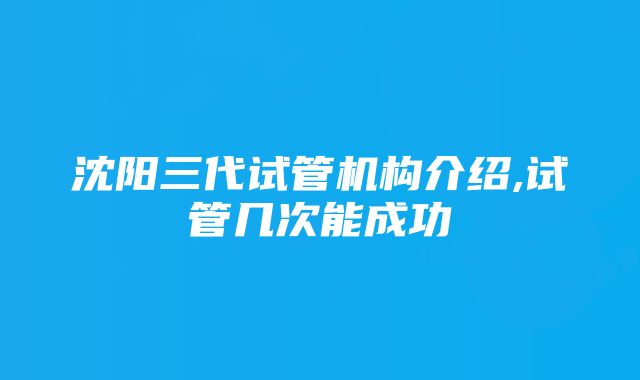 沈阳三代试管机构介绍,试管几次能成功