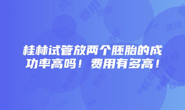 桂林试管放两个胚胎的成功率高吗！费用有多高！