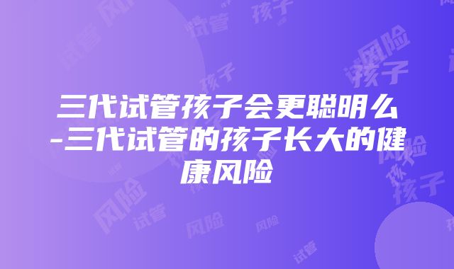 三代试管孩子会更聪明么-三代试管的孩子长大的健康风险