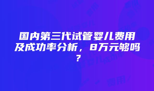 国内第三代试管婴儿费用及成功率分析，8万元够吗？