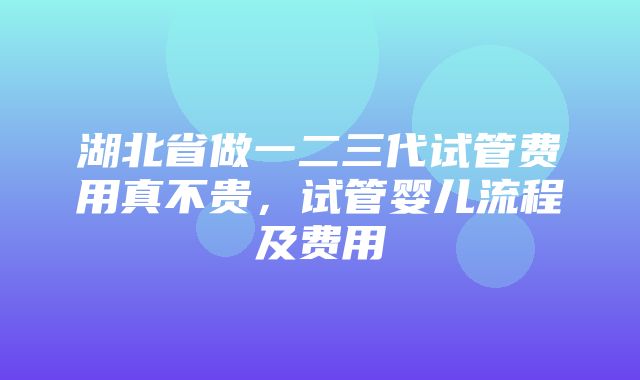 湖北省做一二三代试管费用真不贵，试管婴儿流程及费用