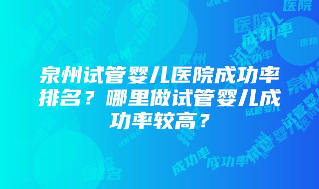 泉州试管婴儿医院成功率排名？哪里做试管婴儿成功率较高？