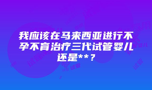 我应该在马来西亚进行不孕不育治疗三代试管婴儿还是**？