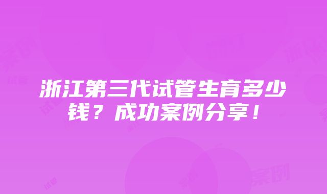 浙江第三代试管生育多少钱？成功案例分享！