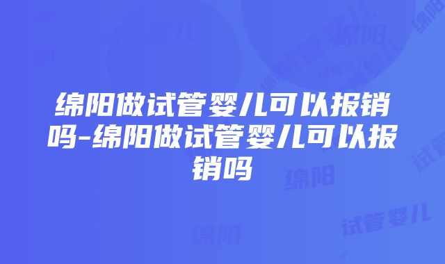 绵阳做试管婴儿可以报销吗-绵阳做试管婴儿可以报销吗