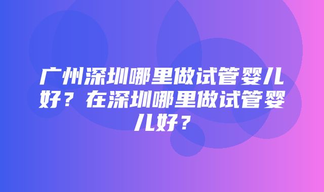 广州深圳哪里做试管婴儿好？在深圳哪里做试管婴儿好？