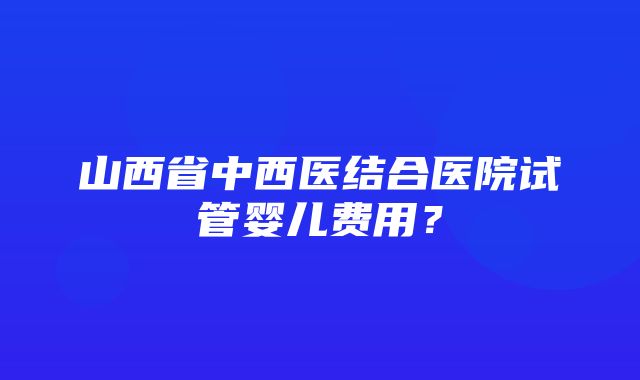 山西省中西医结合医院试管婴儿费用？