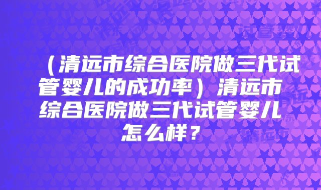 （清远市综合医院做三代试管婴儿的成功率）清远市综合医院做三代试管婴儿怎么样？