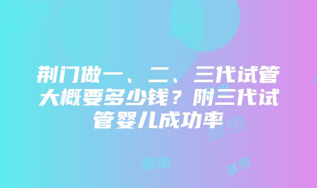 荆门做一、二、三代试管大概要多少钱？附三代试管婴儿成功率