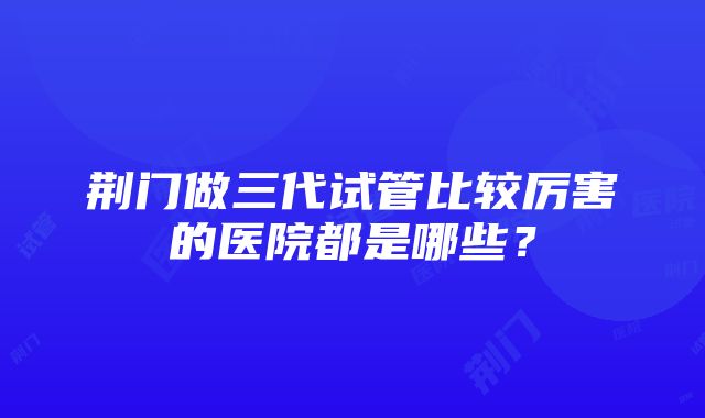 荆门做三代试管比较厉害的医院都是哪些？